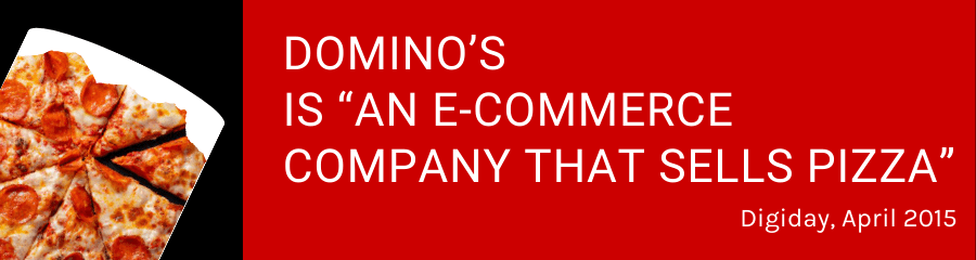 Domino’s is “an e-commerce company that sells pizza” -- quote from Digiday, April 2015